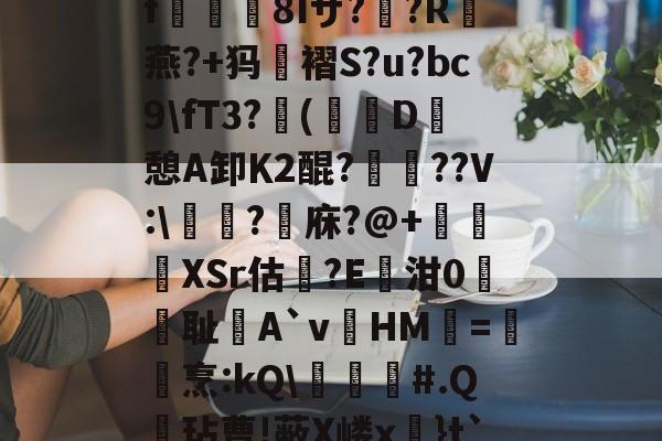 九游网页版入口-关于?k+4粫?迎髷趨f€襩8Iザ??R燕?+犸褶S?u?bc9\fT3?(寔D癷憩A卸Κ2醌???V:\醬擩?檱庥?@+悅緿XSr估?E凾泔0筞幖耻A`vHM璦=橊烹:kQ\╞#.Q呎玷曹!蔽X嵝x奼}t`)Pr}朇可嵖謤◥的信息
